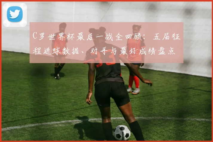 C罗世界杯最后一战全回顾:五届征程进球数据、对手与最好成绩盘点