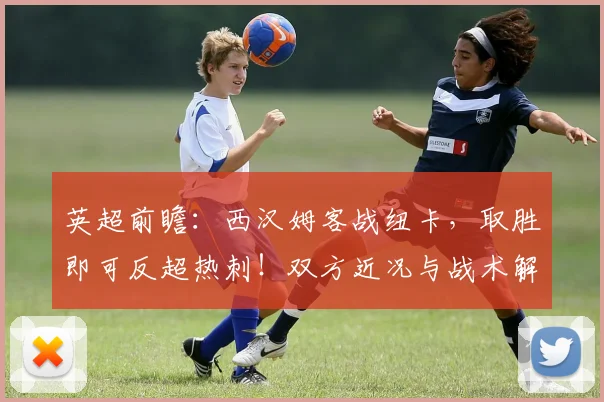 英超前瞻:西汉姆客战纽卡,取胜即可反超热刺!双方近况与战术解析