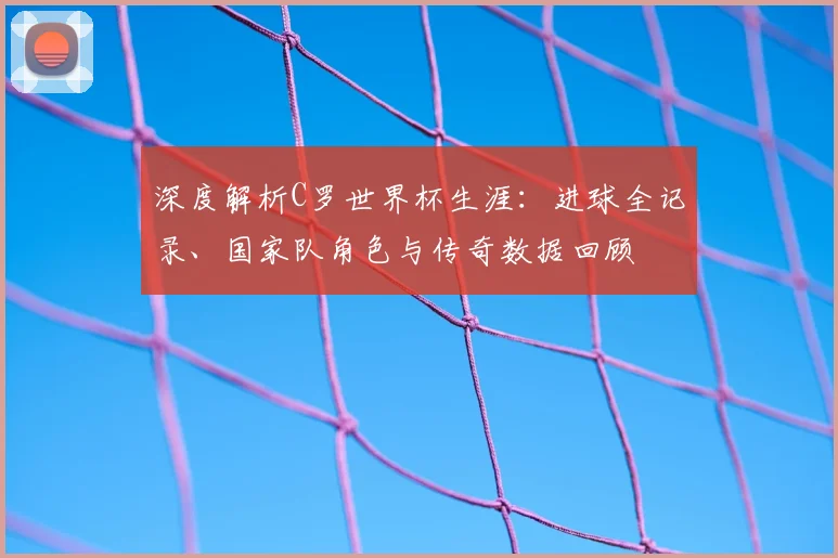 深度解析C罗世界杯生涯：进球全记录、国家队角色与传奇数据回顾