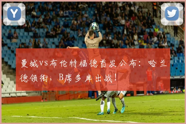 曼城vs布伦特福德首发公布：哈兰德领衔，B席多库出战！