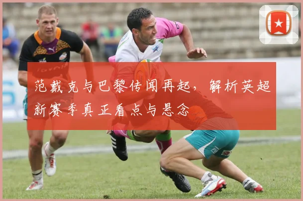 范戴克与巴黎传闻再起，解析英超新赛季真正看点与悬念