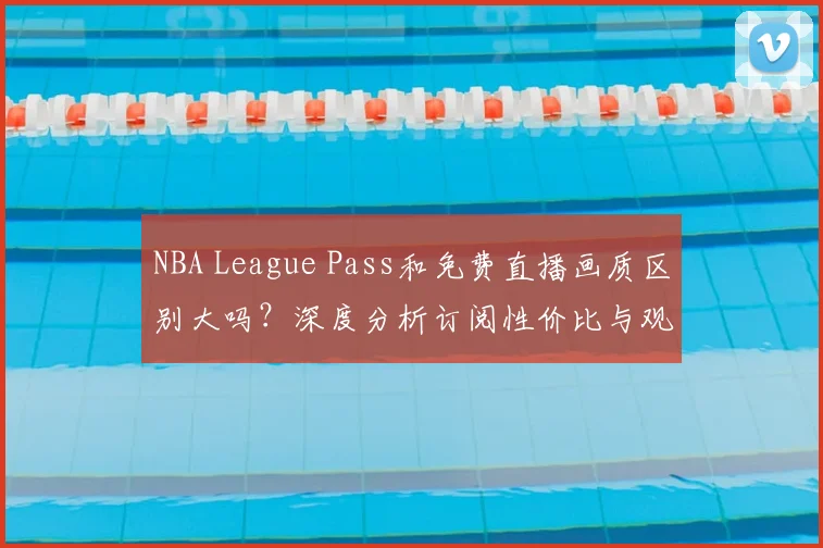 NBA League Pass和免费直播画质区别大吗？深度分析订阅性价比与观看体验