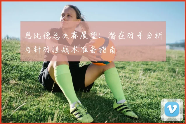 恩比德总决赛展望：潜在对手分析与针对性战术准备指南