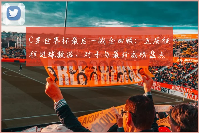 C罗世界杯最后一战全回顾：五届征程进球数据、对手与最好成绩盘点
