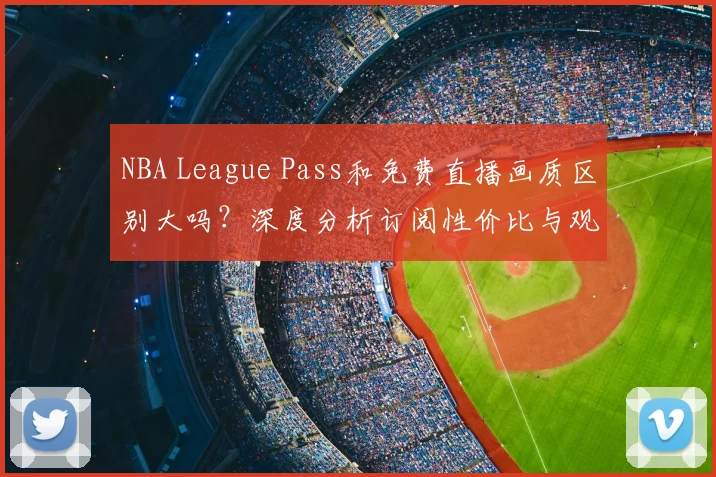 NBA League Pass和免费直播画质区别大吗？深度分析订阅性价比与观看体验